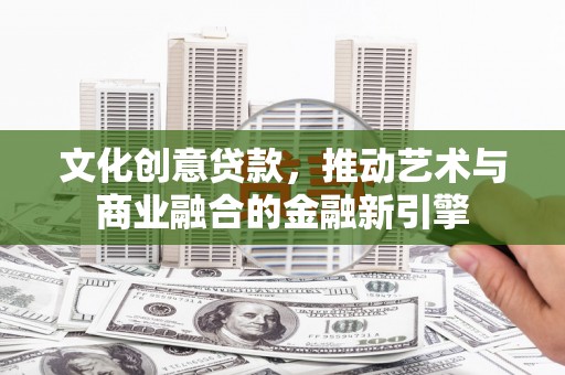 潜江文化创意贷款，推动艺术与商业融合的金融新引擎