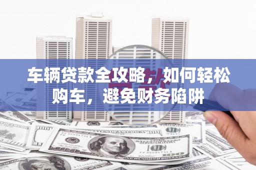 中和车辆贷款全攻略，如何轻松购车，避免财务陷阱
